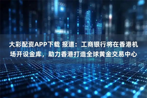 大彩配资APP下载 报道：工商银行将在香港机场开设金库，助力香港打造全球黄金交易中心