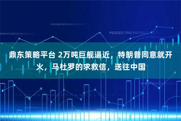 鼎东策略平台 2万吨巨舰逼近,特朗普同意就开火,马杜罗的求救信,送往中国