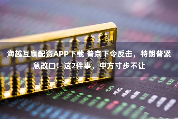 海越互赢配资APP下载 普京下令反击,特朗普紧急改口!这2件事,中方寸步不让