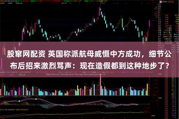 股窜网配资 英国称派航母威慑中方成功,细节公布后招来激烈骂声:现在造假都到这种地步了?