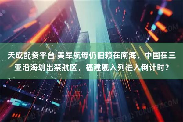 天成配资平台 美军航母仍旧赖在南海，中国在三亚沿海划出禁航区，福建舰入列进入倒计时？
