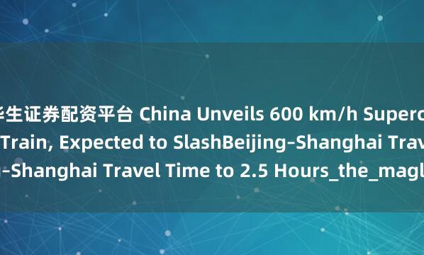 华生证券配资平台 China Unveils 600 km/h Superconducting Maglev Train, Expected to SlashBeijing–Shanghai Travel Time to 2.5 Hours_the_maglev_train