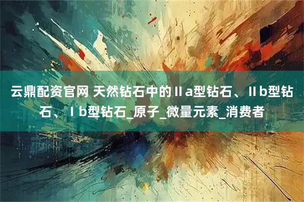 云鼎配资官网 天然钻石中的Ⅱa型钻石、Ⅱb型钻石、Ⅰb型钻石_原子_微量元素_消费者