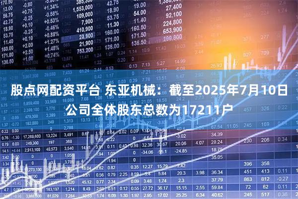 股点网配资平台 东亚机械：截至2025年7月10日公司全体股东总数为17211户