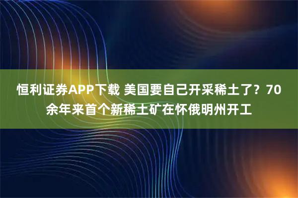 恒利证券APP下载 美国要自己开采稀土了？70余年来首个新稀土矿在怀俄明州开工