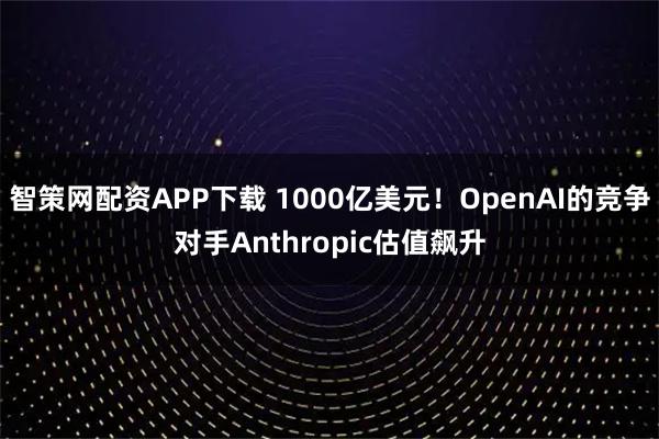 智策网配资APP下载 1000亿美元！OpenAI的竞争对手Anthropic估值飙升