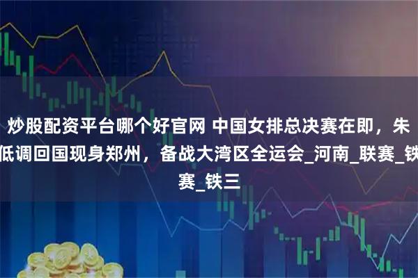 炒股配资平台哪个好官网 中国女排总决赛在即,朱婷低调回国现身郑州,备战大湾区全运会_河南_联赛_铁三