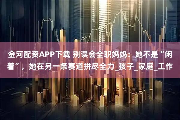 金河配资APP下载 别误会全职妈妈:她不是“闲着”,她在另一条赛道拼尽全力_孩子_家庭_工作