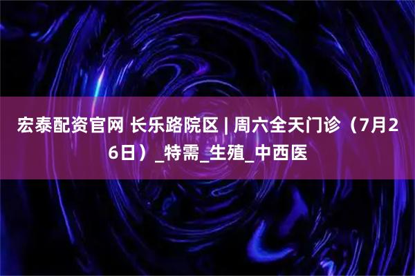 宏泰配资官网 长乐路院区 | 周六全天门诊(7月26日)_特需_生殖_中西医