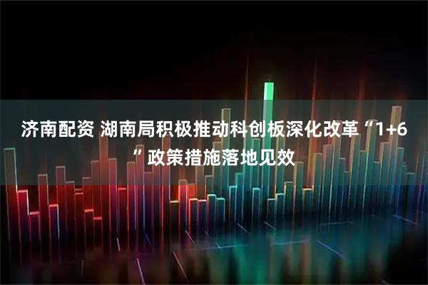 济南配资 湖南局积极推动科创板深化改革“1+6”政策措施落地见效