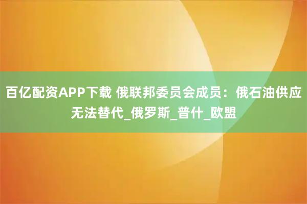 百亿配资APP下载 俄联邦委员会成员：俄石油供应无法替代_俄罗斯_普什_欧盟