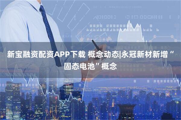新宝融资配资APP下载 概念动态|永冠新材新增“固态电池”概念