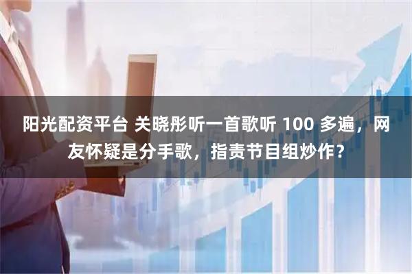 阳光配资平台 关晓彤听一首歌听 100 多遍，网友怀疑是分手歌，指责节目组炒作？