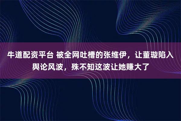 牛道配资平台 被全网吐槽的张维伊,让董璇陷入舆论风波,殊不知这波让她赚大了