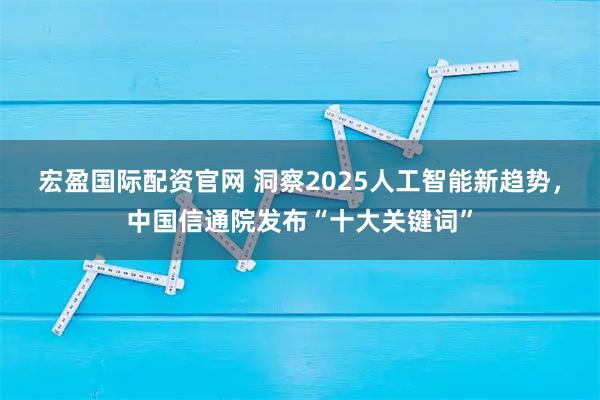 宏盈国际配资官网 洞察2025人工智能新趋势，中国信通院发布“十大关键词”