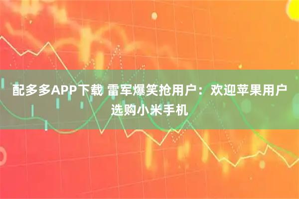 配多多APP下载 雷军爆笑抢用户：欢迎苹果用户选购小米手机