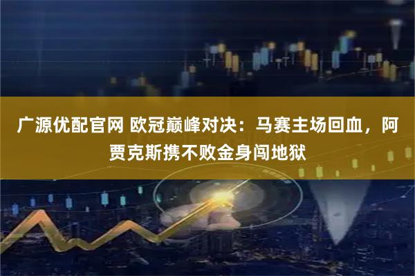 广源优配官网 欧冠巅峰对决：马赛主场回血，阿贾克斯携不败金身闯地狱