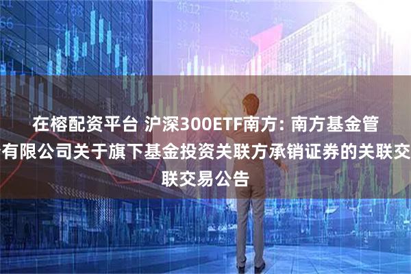 在榕配资平台 沪深300ETF南方: 南方基金管理股份有限公司关于旗下基金投资关联方承销证券的关联交易公告