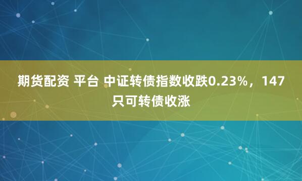 期货配资 平台 中证转债指数收跌0.23%,147只可转债收涨