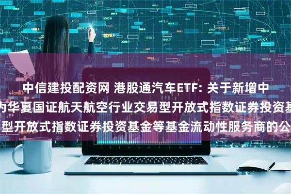 中信建投配资网 港股通汽车ETF: 关于新增中国银河证券股份有限公司为华夏国证航天航空行业交易型开放式指数证券投资基金等基金流动性服务商的公告