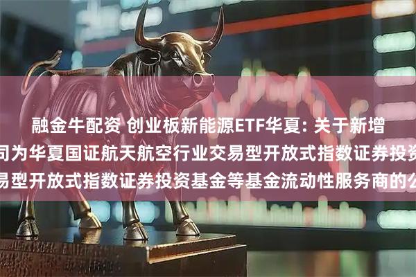 融金牛配资 创业板新能源ETF华夏: 关于新增中国银河证券股份有限公司为华夏国证航天航空行业交易型开放式指数证券投资基金等基金流动性服务商的公告