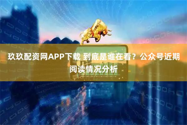 玖玖配资网APP下载 到底是谁在看?公众号近期阅读情况分析