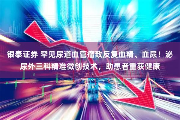 银泰证券 罕见尿道血管瘤致反复血精、血尿!泌尿外三科精准微创技术,助患者重获健康