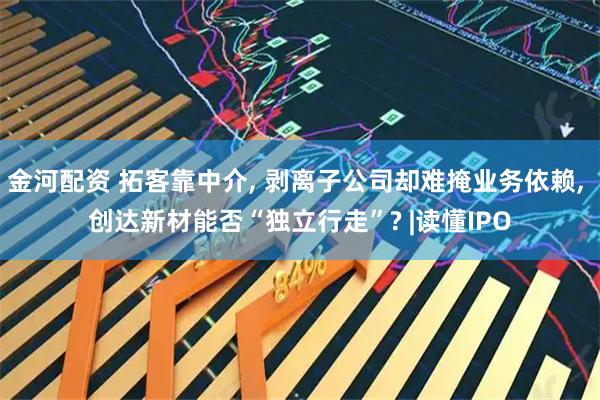 金河配资 拓客靠中介, 剥离子公司却难掩业务依赖, 创达新材能否“独立行走”? |读懂IPO