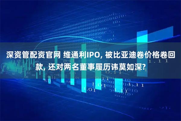 深资管配资官网 维通利IPO, 被比亚迪卷价格卷回款, 还对两名董事履历讳莫如深?