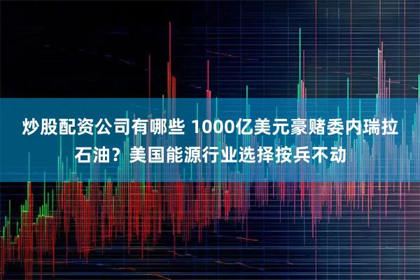 炒股配资公司有哪些 1000亿美元豪赌委内瑞拉石油？美国能源行业选择按兵不动