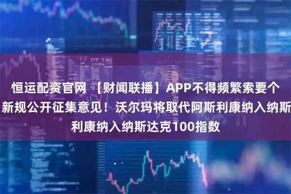 恒运配资官网 【财闻联播】APP不得频繁索要个人信息权限！新规公开征集意见！沃尔玛将取代阿斯利康纳入纳斯达克100指数
