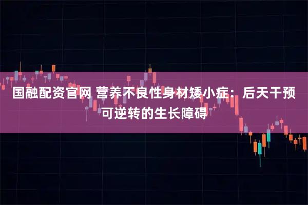 国融配资官网 营养不良性身材矮小症：后天干预可逆转的生长障碍