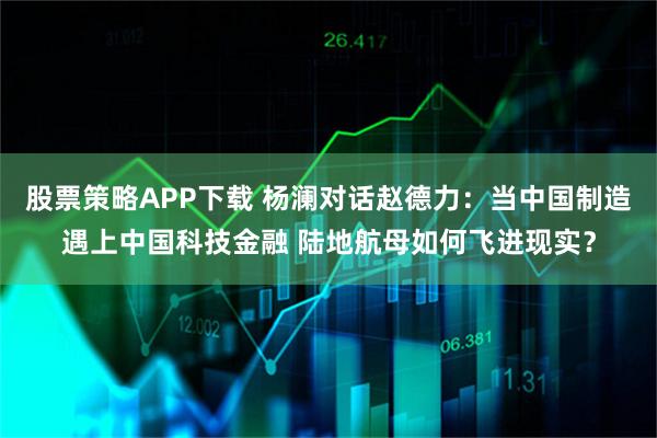 股票策略APP下载 杨澜对话赵德力：当中国制造遇上中国科技金融 陆地航母如何飞进现实？