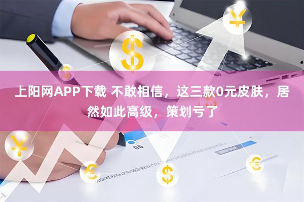 上阳网APP下载 不敢相信，这三款0元皮肤，居然如此高级，策划亏了