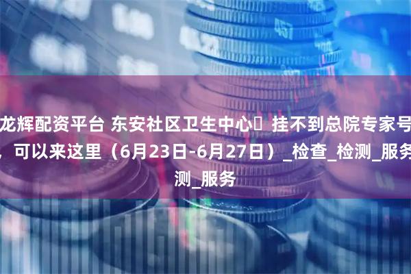 龙辉配资平台 东安社区卫生中心▷挂不到总院专家号，可以来这里（6月23日-6月27日）_检查_检测_服务