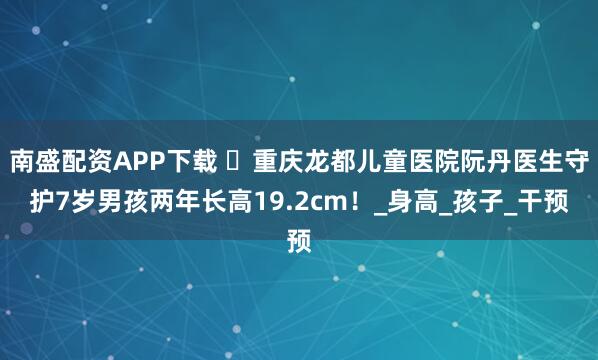 南盛配资APP下载 ‌重庆龙都儿童医院阮丹医生守护7岁男孩两年长高19.2cm！_身高_孩子_干预