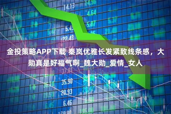 金投策略APP下载 秦岚优雅长发紧致线条感，大勋真是好福气啊_魏大勋_爱情_女人