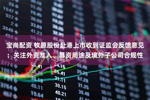 宝尚配资 牧原股份赴港上市收到证监会反馈意见：关注外资准入、募资用途及境外子公司合规性