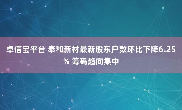 卓信宝平台 泰和新材最新股东户数环比下降6.25% 筹码趋向集中