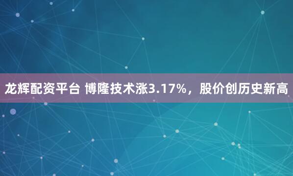 龙辉配资平台 博隆技术涨3.17%，股价创历史新高