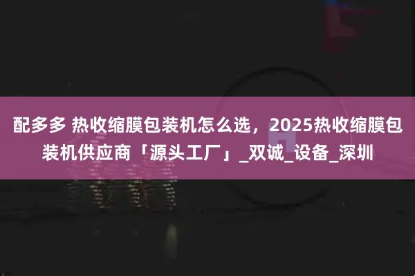 配多多 热收缩膜包装机怎么选，2025热收缩膜包装机供应商「源头工厂」_双诚_设备_深圳