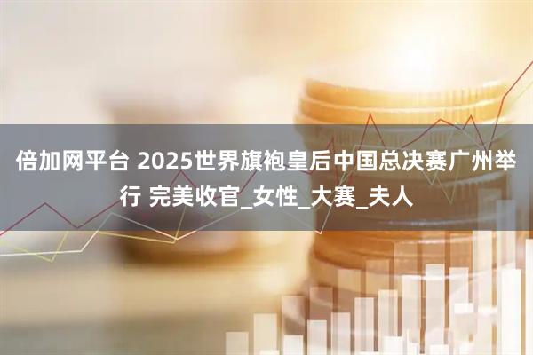 倍加网平台 2025世界旗袍皇后中国总决赛广州举行 完美收官_女性_大赛_夫人