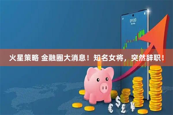 火星策略 金融圈大消息！知名女将，突然辞职！