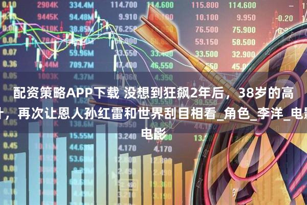 配资策略APP下载 没想到狂飙2年后,38岁的高叶,再次让恩人孙红雷和世界刮目相看_角色_李洋_电影