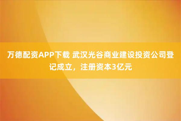万德配资APP下载 武汉光谷商业建设投资公司登记成立，注册资本3亿元